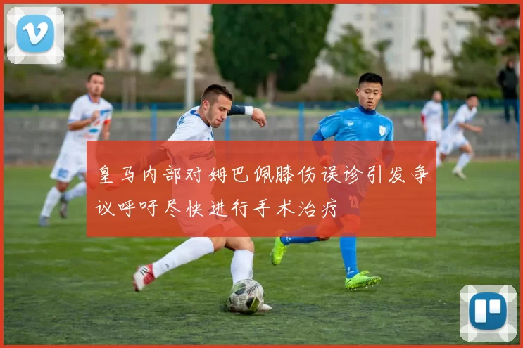 皇马内部对姆巴佩膝伤误诊引发争议呼吁尽快进行手术治疗