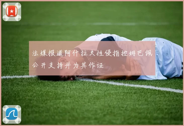 法媒报道阿什拉夫性侵指控姆巴佩公开支持并为其作证