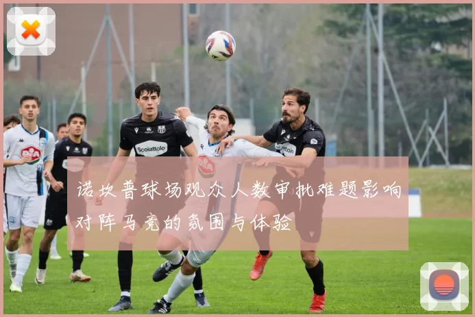 诺坎普球场观众人数审批难题影响对阵马竞的氛围与体验