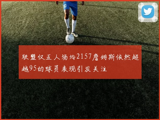 联盟仅五人场均2157詹姆斯依然超越95的球员表现引发关注