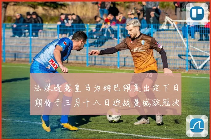 法媒透露皇马为姆巴佩复出定下日期将于三月十八日迎战曼城欧冠次回合