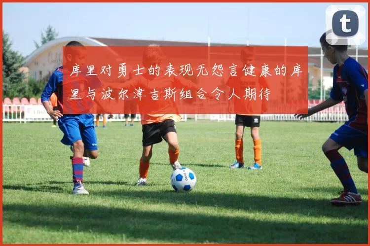 库里对勇士的表现无怨言健康的库里与波尔津吉斯组合令人期待