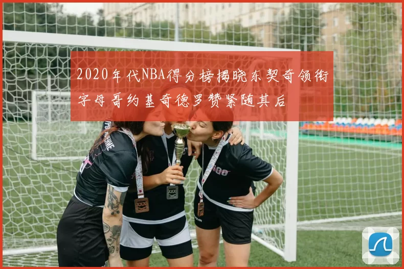 2020年代NBA得分榜揭晓东契奇领衔字母哥约基奇德罗赞紧随其后