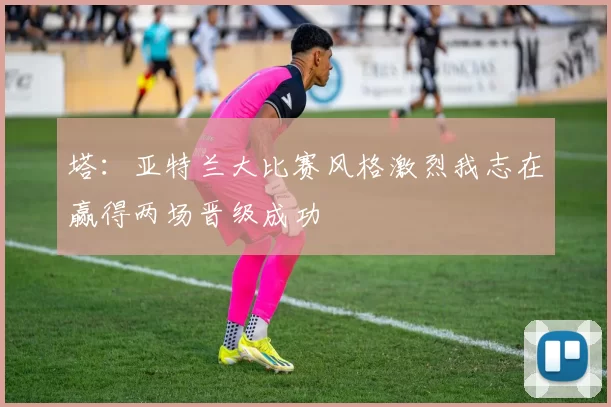 塔：亚特兰大比赛风格激烈我志在赢得两场晋级成功