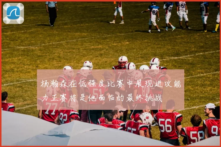 杨瀚森在低强度比赛中展现进攻能力正赛将是他面临的最终挑战