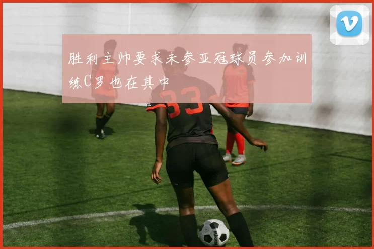 胜利主帅要求未参亚冠球员参加训练C罗也在其中