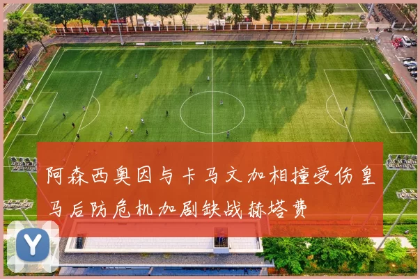 阿森西奥因与卡马文加相撞受伤皇马后防危机加剧缺战赫塔费