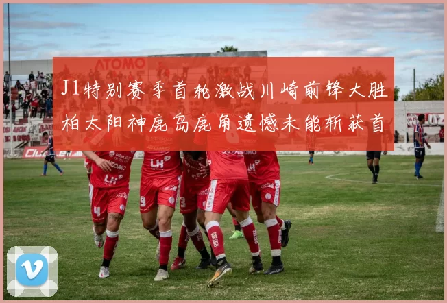 J1特别赛季首轮激战川崎前锋大胜柏太阳神鹿岛鹿角遗憾未能斩获首胜