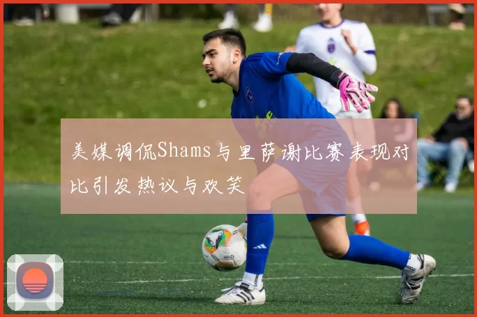 美媒调侃Shams与里萨谢比赛表现对比引发热议与欢笑