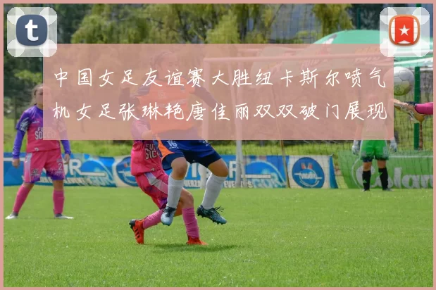 中国女足友谊赛大胜纽卡斯尔喷气机女足张琳艳唐佳丽双双破门展现实力