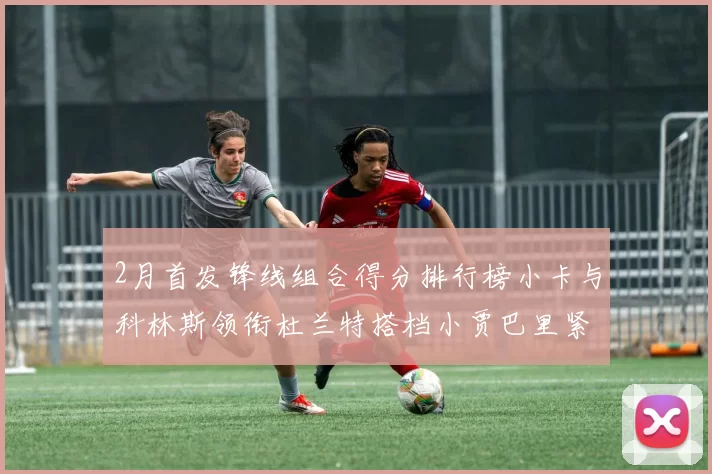 2月首发锋线组合得分排行榜小卡与科林斯领衔杜兰特搭档小贾巴里紧随其后