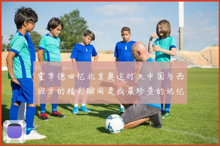 霍华德回忆北京奥运对决中国与西班牙的精彩瞬间是我最珍贵的记忆之一