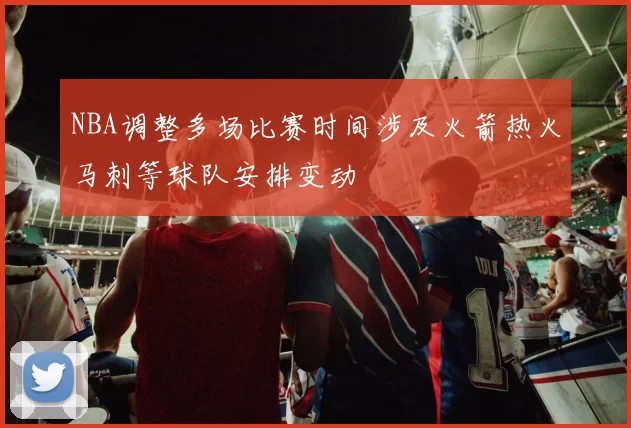 NBA调整多场比赛时间涉及火箭热火马刺等球队安排变动