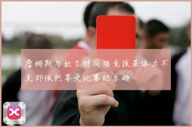 詹姆斯与杜兰特同场竞技虽体力不支却依然享受比赛的乐趣