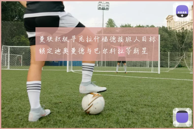曼联积极寻觅拉什福德接班人目标锁定迪奥曼德与巴尔科拉等新星