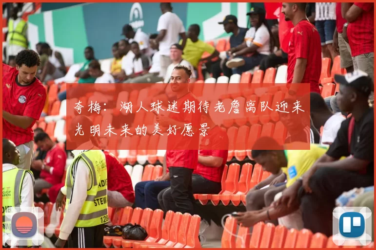 夸梅：湖人球迷期待老詹离队迎来光明未来的美好愿景