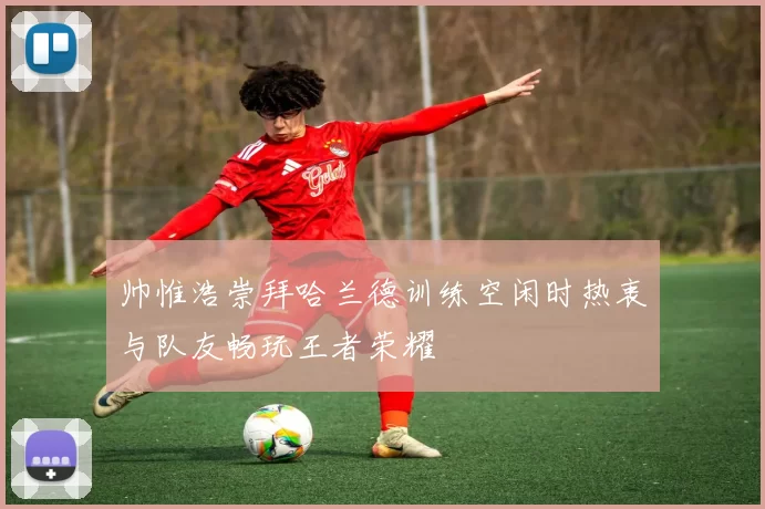 帅惟浩崇拜哈兰德训练空闲时热衷与队友畅玩王者荣耀
